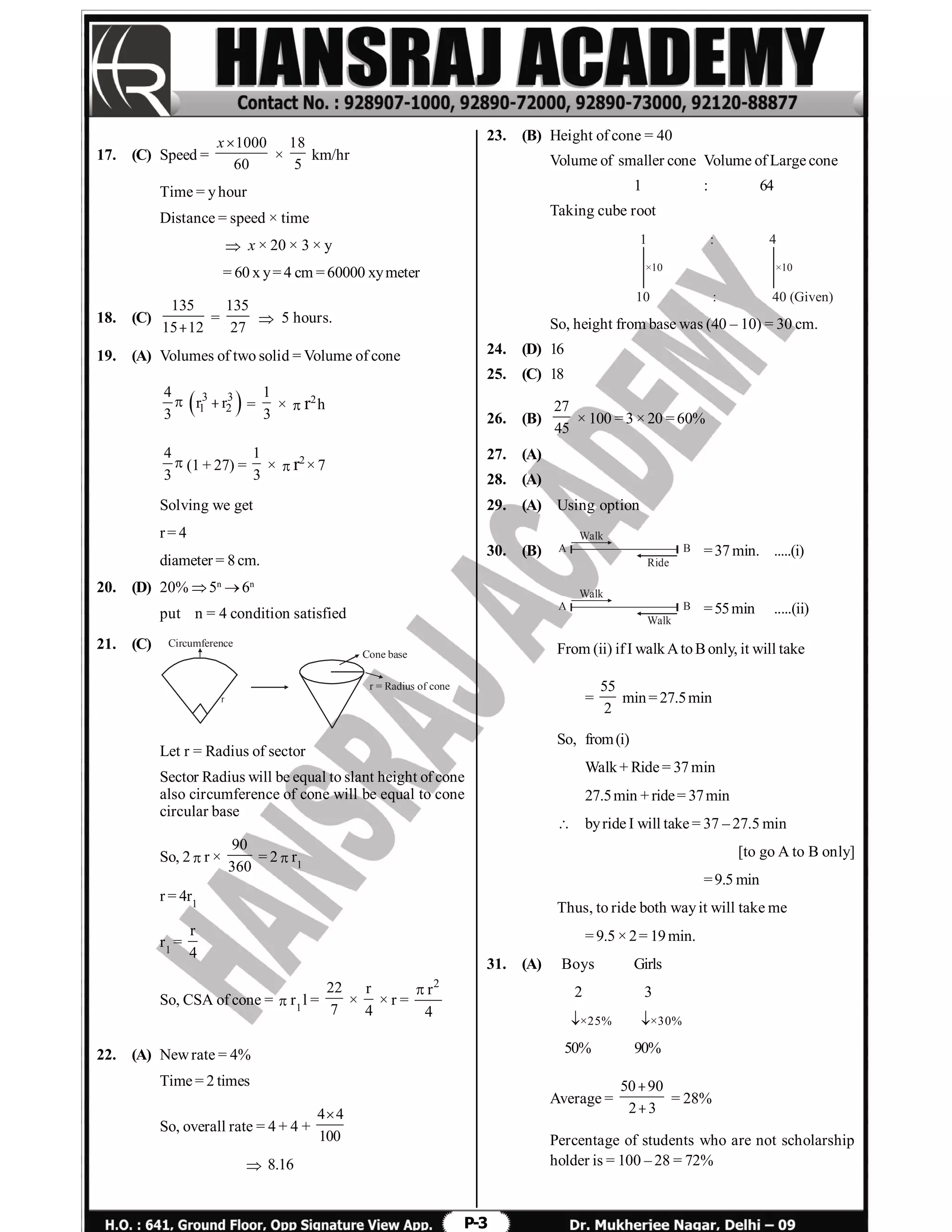 P-3
17. (C) Speed =
1000
60
x
×
18
5
km/hr
Time = yhour
Distance = speed × time
 x × 20 × 3 × y
= 60 x y= 4 cm = 60000 xymeter
18. (C)
135
15 12
=
135
27
 5 hours.
19. (A) Volumes of two solid = Volume of cone
4
3

 3 3
1 2r r =
1
3
× r2
h
4
3
(1 + 27) =
1
3
× r2
× 7
Solving we get
r= 4
diameter = 8cm.
20. (D) 20% 5n
6n
put n = 4 condition satisfied
21. (C) Circumference
Cone base
r = Radius of cone
Let r = Radius of sector
Sector Radius will be equal to slant height of cone
also circumference of cone will be equal to cone
circular base
So, 2r ×
90
360
= 2r1
r = 4r1
r1
=
r
4
So, CSA of cone =r1
l =
22
7
×
r
4
× r =
2
r
4

22. (A) Newrate = 4%
Time = 2 times
So, overall rate = 4 + 4 +
4 4
100

 8.16
23. (B) Height of cone = 40
Volume of smaller cone Volume of Large cone
1 : 64
Taking cube root
1 : 4
10 : 40 (Given)
×10 ×10
So, height from base was (40 – 10) = 30 cm.
24. (D) 16
25. (C) 18
26. (B)
27
45
× 100 = 3 × 20 = 60%
27. (A)
28. (A)
29. (A) Using option
30. (B)
Walk
Ride
A B =37min. .....(i)
Walk
Walk
A B =55min .....(ii)
From (ii) ifI walkAtoBonly, it will take
=
55
2
min= 27.5min
So, from(i)
Walk+ Ride = 37min
27.5min + ride= 37min
 byride I will take = 37 – 27.5 min
[to go A to B only]
=9.5 min
Thus, to ride both wayit will take me
= 9.5 × 2= 19min.
31. (A) Boys Girls
2 3
×25% ×30%
50% 90%
Average =
50 90
2 3


= 28%
Percentage of students who are not scholarship
holder is = 100 – 28 = 72%
 