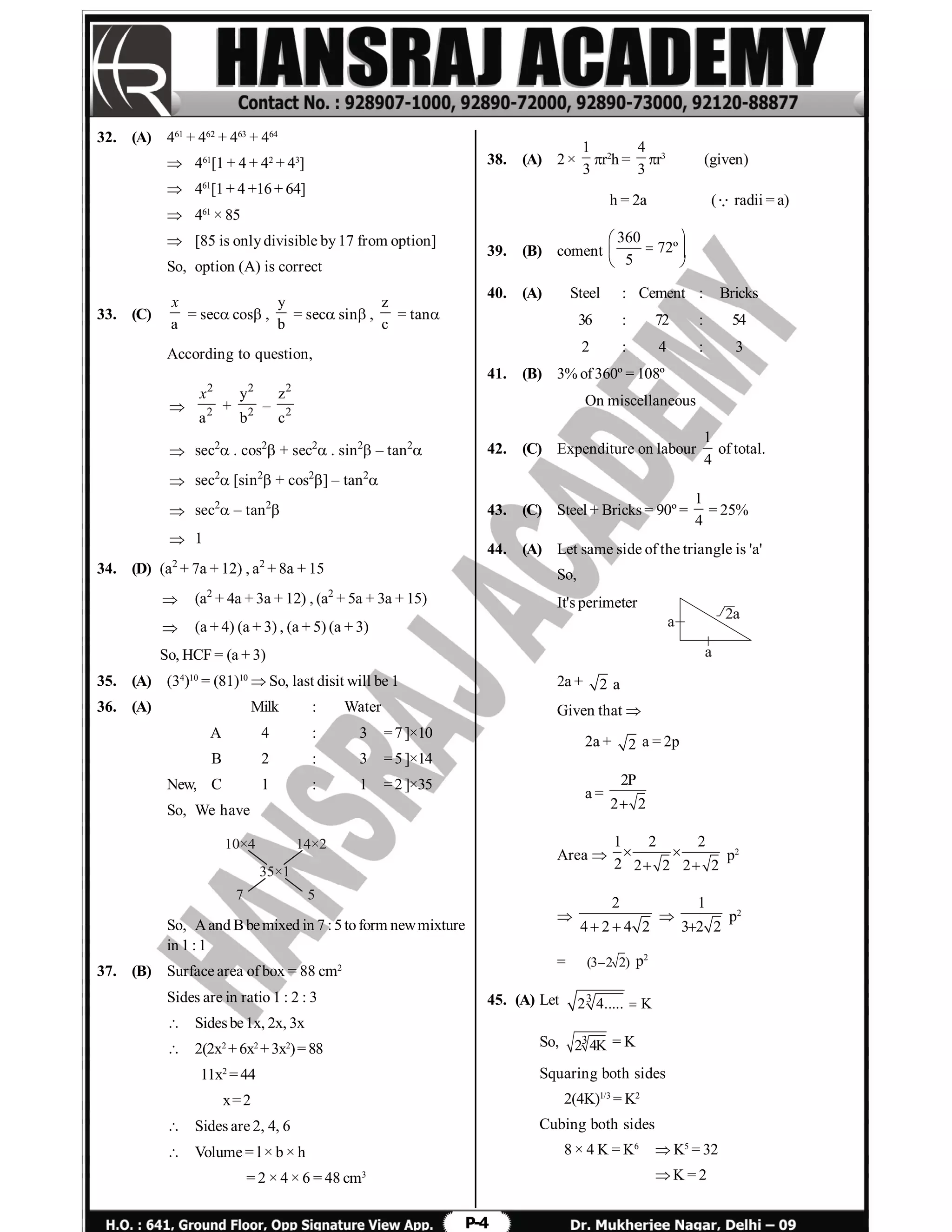 P-4
32. (A) 461
+ 462
+ 463
+ 464
 461
[1 + 4 + 42
+ 43
]
 461
[1+ 4 +16+ 64]
 461
× 85
 [85 is onlydivisible by17 from option]
So, option (A) is correct
33. (C)
a
x
= seccos,
y
b
= secsin,
z
c
= tan
According to question,

2
2
a
x
+
2
2
y
b
–
2
2
z
c
 sec2
. cos2
+ sec2
. sin2
– tan2

 sec2
[sin2
+ cos2
] – tan2

 sec2
– tan2

 1
34. (D) (a2
+ 7a + 12) , a2
+ 8a + 15
 (a2
+ 4a + 3a + 12) , (a2
+ 5a + 3a + 15)
 (a + 4) (a + 3) , (a + 5) (a + 3)
So, HCF = (a + 3)
35. (A) (34
)10
= (81)10
 So, last disit will be 1
36. (A) Milk : Water
A 4 : 3 =7]×10
B 2 : 3 =5]×14
New, C 1 : 1 =2]×35
So, We have
10×4
7
14×2
5
35×1
So, Aand Bbemixed in 7 : 5toform newmixture
in 1 : 1
37. (B) Surface area of box = 88 cm2
Sides are in ratio 1 : 2 : 3
 Sidesbe1x, 2x, 3x
 2(2x2
+ 6x2
+ 3x2
)= 88
11x2
= 44
x=2
 Sides are 2, 4, 6
 Volume = l × b × h
= 2 × 4 × 6 = 48 cm3
38. (A) 2×
1
3
r2
h =
4
3
r3
(given)
h = 2a (radii = a)
39. (B) coment
360
72º
5
 
  
 
40. (A) Steel : Cement : Bricks
36 : 72 : 54
2 : 4 : 3
41. (B) 3% of360º = 108º
On miscellaneous
42. (C) Expenditure on labour
1
4
of total.
43. (C) Steel + Bricks = 90º =
1
4
= 25%
44. (A) Let same side of the triangle is 'a'
So,
It's perimeter
a
a
2a
2a + 2 a
Given that 
2a + 2 a = 2p
a =
2P
2 2
Area 
1 2 2
2 2 2 2 2
 
 
p2

2
4 2 4 2 

1
3 2 2
p2
 (3–2 2) p2
45. (A) Let 3
2 4..... K
So, 3
2 4K = K
Squaring both sides
2(4K)1/3
= K2
Cubing both sides
8 × 4 K = K6
 K5
= 32
 K = 2
 