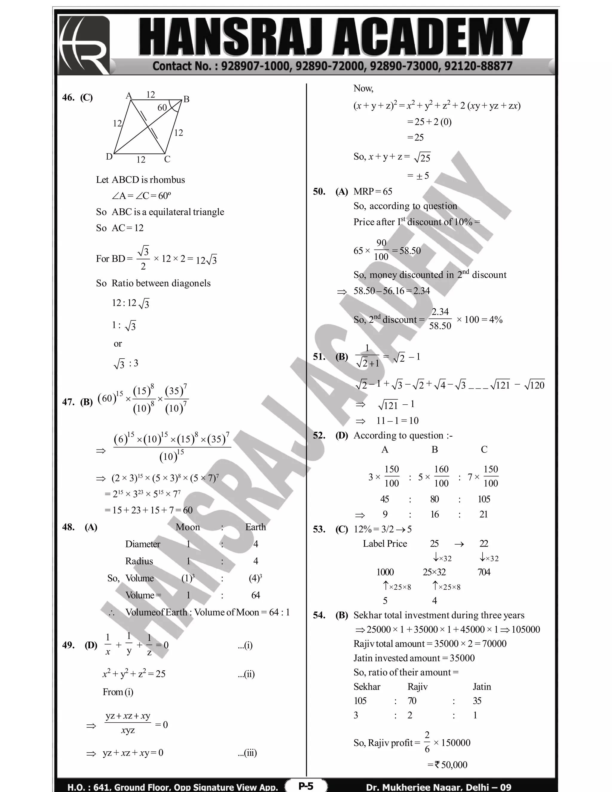 P-5
46. (C) A B
CD 12
12
12
12
60
Let ABCD is rhombus
A= C= 60º
So ABC is a equilateral triangle
So AC= 12
For BD =
3
2
× 12 × 2 = 12 3
So Ratio between diagonels
12: 12 3
1: 3
or
3 : 3
47. (B)  
 
 
 
 
8 7
15
8 7
15 35
60
10 10
 

       
 
15 15 8 7
15
6 10 15 35
10
  
 (2 × 3)15
× (5 × 3)8
× (5 × 7)7
= 215
× 323
× 515
× 77
= 15+ 23+ 15+ 7= 60
48. (A) Moon : Earth
Diameter 1 : 4
Radius 1 : 4
So, Volume (1)3
: (4)3
Volume= 1 : 64
 VolumeofEarth : Volume ofMoon = 64 : 1
49. (D)
1
x
+
1
y
+
1
z
= 0 ...(i)
x2
+ y2
+ z2
= 25 ...(ii)
From(i)

yz z y
yz
x x
x
 
= 0
 yz + xz + xy= 0 ...(iii)
Now,
(x + y + z)2
= x2
+ y2
+ z2
+ 2 (xy+ yz + zx)
= 25+ 2 (0)
=25
So, x + y+ z = 25
= 5
50. (A) MRP= 65
So, according to question
Price after Ist
discount of 10% =
65×
90
100
= 58.50
So, money discounted in 2nd
discount
 58.50–56.16 = 2.34
So, 2nd
discount =
2.34
58.50
× 100 = 4%
51. (B)
1
2 1
= 2 – 1
2 – 1 + 3 – 2 + 4 – 3 _ _ _ 121 – 120
 121 – 1
 11 – 1 = 10
52. (D) According to question :-
A B C
3 ×
150
100
: 5 ×
160
100
: 7 ×
150
100
45 : 80 : 105
 9 : 16 : 21
53. (C) 12% = 3/2 5
Label Price 25  22
×32 ×32
1000 25×32 704
×25×8 ×25×8
5 4
54. (B) Sekhar total investment during three years
25000× 1 + 35000× 1+ 45000 × 1105000
Rajivtotal amount = 35000 × 2 = 70000
Jatin invested amount = 35000
So, ratio of their amount =
Sekhar Rajiv Jatin
105 : 70 : 35
3 : 2 : 1
So, Rajiv profit =
2
6
× 150000
= ` 50,000
 