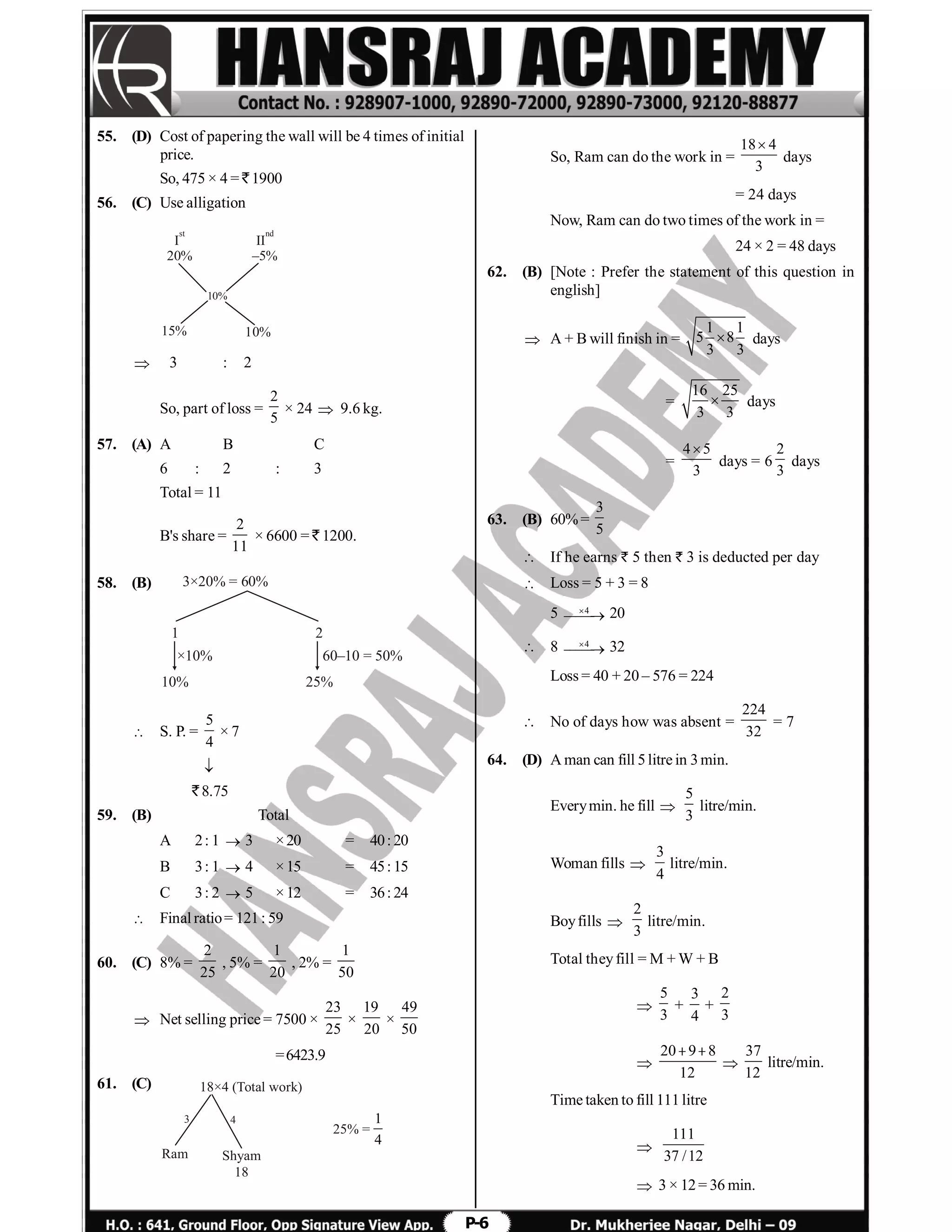 P-6
55. (D) Cost of papering the wall will be 4 times of initial
price.
So, 475 × 4 = ` 1900
56. (C) Use alligation
I
20%
st
15% 10%
10%
II
–5%
nd
 3 : 2
So, part of loss =
2
5
× 24  9.6 kg.
57. (A) A B C
6 : 2 : 3
Total = 11
B's share =
2
11
× 6600 = ` 1200.
58. (B) 3×20% = 60%
1
10%
2
25%
×10% 60–10 = 50%
 S. P. =
5
4
× 7

` 8.75
59. (B) Total
A 2: 1  3 ×20 = 40: 20
B 3: 1  4 ×15 = 45: 15
C 3: 2  5 ×12 = 36: 24
 Final ratio= 121: 59
60. (C) 8% =
2
25
, 5% =
1
20
, 2% =
1
50
 Net selling price = 7500 ×
23
25
×
19
20
×
49
50
=6423.9
61. (C) 18×4 (Total work)
Ram Shyam
18
43
25% =
1
4
So, Ram can do the work in =
18 4
3

days
= 24 days
Now, Ram can do two times of the work in =
24 × 2 = 48 days
62. (B) [Note : Prefer the statement of this question in
english]
 A + B will finish in =
1 1
5 8
3 3
 days
=
16 25
3 3
 days
=
4 5
3

days = 6
2
3
days
63. (B) 60%=
3
5
 If he earns ` 5 then ` 3 is deducted per day
 Loss = 5 + 3 = 8
5 4
 20
 8 4
 32
Loss = 40 + 20 – 576 = 224
 No of days how was absent =
224
32
= 7
64. (D) A man can fill 5litre in 3min.
Everymin. he fill 
5
3
litre/min.
Woman fills 
3
4
litre/min.
Boyfills 
2
3
litre/min.
Total theyfill = M + W + B

5
3
+
3
4
+
2
3

20 9 8
12
 

37
12
litre/min.
Time taken to fill 111litre

111
37 /12
 3 × 12= 36 min.
 