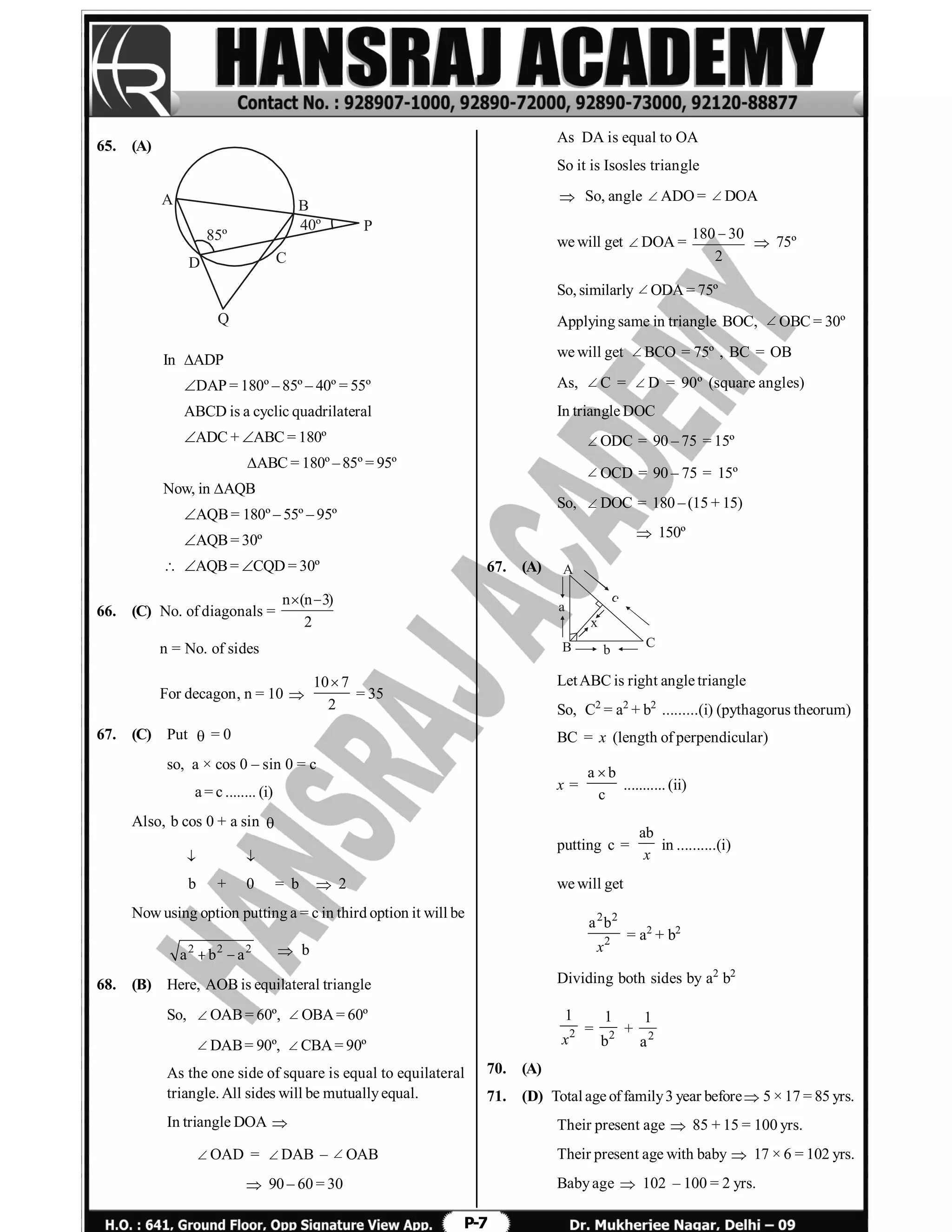 P-7
65. (A)
C
P
Q
B
D
A
85º
40º
In ADP
DAP = 180º – 85º – 40º = 55º
ABCD is a cyclic quadrilateral
ADC + ABC = 180º
ABC = 180º –85º = 95º
Now, in AQB
AQB= 180º – 55º – 95º
AQB= 30º
 AQB= CQD = 30º
66. (C) No. of diagonals =
n (n 3)
2
 
n = No. of sides
For decagon, n = 10 
10 7
2

= 35
67. (C) Put  = 0
so, a × cos 0 – sin 0 = c
a = c ........ (i)
Also, b cos 0 + a sin 
 
b + 0 = b  2
Now using option putting a = c in third option it will be
2 2 2
a b a   b
68. (B) Here, AOB is equilateral triangle
So, OAB= 60º, OBA= 60º
DAB= 90º, CBA= 90º
As the one side of square is equal to equilateral
triangle. All sides will be mutuallyequal.
In triangle DOA 
OAD = DAB –  OAB
 90 – 60 = 30
As DA is equal to OA
So it is Isosles triangle
 So, angle  ADO = DOA
we will get DOA =
180 30
2

 75º
So, similarly ODA = 75º
Applying same in triangle BOC, OBC = 30º
we will get BCO = 75º , BC = OB
As, C =  D = 90º (square angles)
In triangle DOC
ODC = 90 – 75 = 15º
 OCD = 90 – 75 = 15º
So, DOC = 180 –(15 + 15)
 150º
67. (A)
B
A
c
b
C
x
a
LetABC is right angle triangle
So, C2
= a2
+ b2
.........(i) (pythagorus theorum)
BC = x (length of perpendicular)
x =
a b
c

........... (ii)
putting c =
ab
x
in ..........(i)
we will get
2 2
2
a b
x
= a2
+ b2
Dividing both sides by a2
b2
2
1
x
= 2
1
b
+ 2
1
a
70. (A)
71. (D) Total age offamily3 year before 5 × 17 = 85 yrs.
Their present age  85 + 15 = 100 yrs.
Their present age with baby  17 × 6 = 102 yrs.
Babyage  102 – 100 = 2 yrs.
 