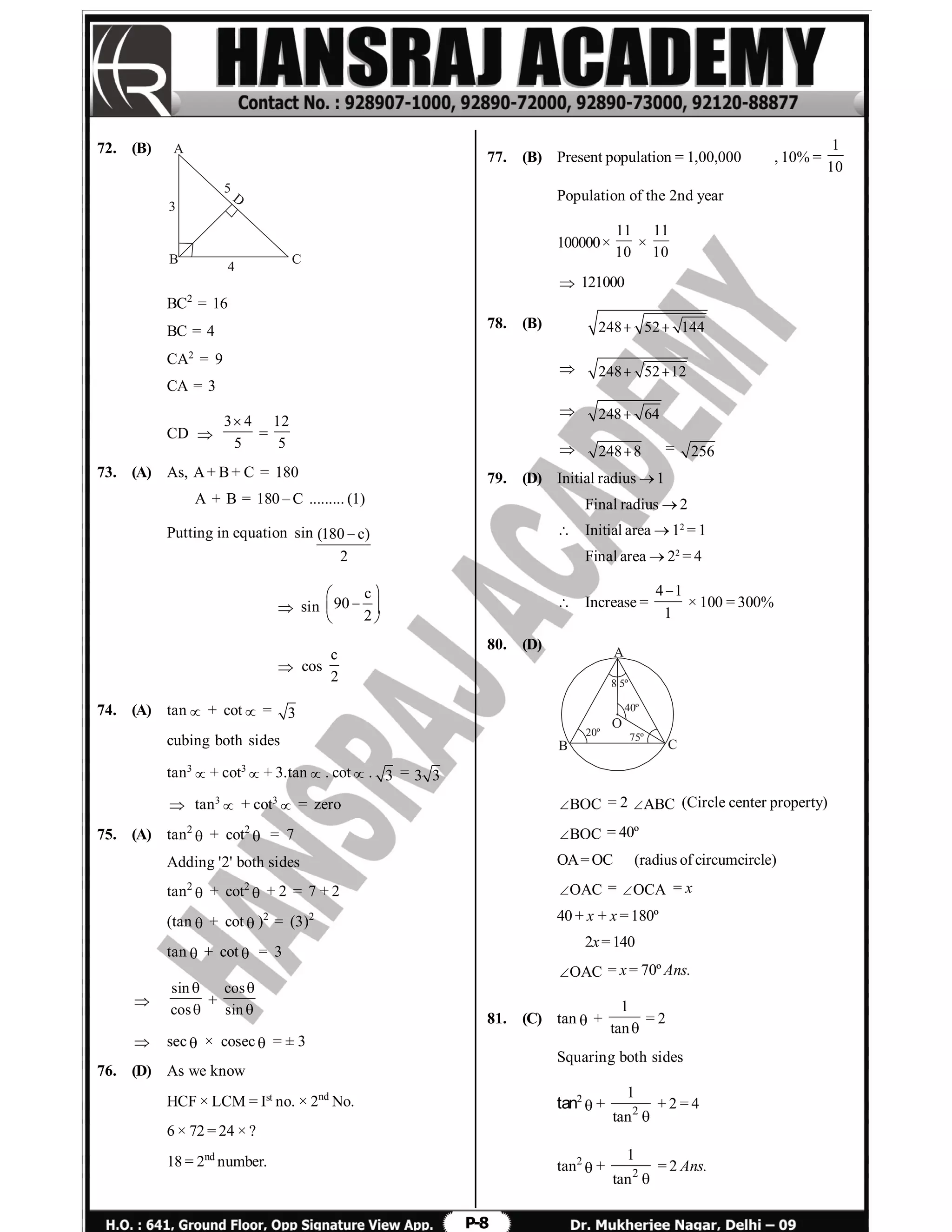 P-8
72. (B)
B
A
C
3
4
D
5
BC2
= 16
BC = 4
CA2
= 9
CA = 3
CD 
3 4
5

=
12
5
73. (A) As, A+ B+ C = 180
A + B = 180 – C ......... (1)
Putting in equation sin (180 c)
2

 sin
c
90
2
 
  
 
 cos
c
2
74. (A) tan + cot = 3
cubing both sides
tan3
+ cot3
+ 3.tan. cot. 3 = 3 3
 tan3
 + cot3
 = zero
75. (A) tan2
 + cot2
 = 7
Adding '2' both sides
tan2
 + cot2
 + 2 = 7 + 2
(tan + cot)2
= (3)2
tan + cot = 3

sin
cos


+
cos
sin


 sec × cosec = ± 3
76. (D) As we know
HCF × LCM = Ist
no. × 2nd
No.
6 × 72 = 24 × ?
18 = 2nd
number.
77. (B) Present population = 1,00,000 , 10% =
1
10
Population of the 2nd year
100000×
11
10
×
11
10
 121000
78. (B) 248 52 144 
 248 52 12 
 248 64
 248 8 = 256
79. (D) Initial radius 1
Final radius  2
 Initial area  12
= 1
Final area  22
= 4
 Increase =
4 1
1

× 100 = 300%
80. (D) A
B C
O
40º
20º
8 5º
75º
BOC = 2 ABC (Circle center property)
BOC = 40º
OA= OC (radius of circumcircle)
OAC = OCA = x
40 + x + x = 180º
2x= 140
OAC = x = 70º Ans.
81. (C) tan +
1
tan
= 2
Squaring both sides
tan2
+ 2
1
tan 
+ 2 = 4
tan2
+ 2
1
tan 
= 2 Ans.
 
