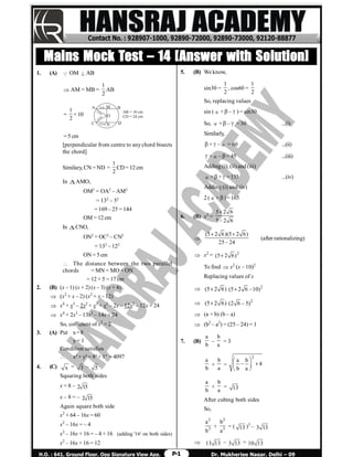 P-1
Mains Mock Test – 14 [Answer with Solution]
1. (A)  OM  ABAB
 AM = MB =
1
2
AB
=
1
2
× 10
BA
C D
M
O
5cm
13cm
13cm
12cm N
AB = 10 cm
CD = 24 cm
= 5 cm
[perpendicular from centre to anychord bisects
the chord]
Similary, CN = ND =
1
2
CD= 12cm
In AMO,
OM2
= OA2
– AM2
= 132
– 52
= 169 – 25 = 144
OM = 12 cm
In CNO,
ON2
= OC2
– CN2
= 132
– 122
ON = 5 cm
 The distance between the two parallel
chords = MN = MO + ON
= 12 + 5 = 17 cm
2. (B) (x – 1) (x + 2) (x – 3) (x + 4)
 (x2
+ x – 2) (x2
+ x – 12)
 x4
+ x3
– 2x2
+ x3
+ x2
– 2x – 12x2
– 12x + 24
 x4
+ 2x3
– 13x3
– 14x + 24
So, cofficient of x3
= 2
3. (A) Put x=8
y= 1
Condition satisfies
 x4
+ y4
= 84
+ 14
= 4097
4. (C) x = 3 – 5
Squaring both sides
x = 8 – 2 15
x – 8 = – 2 15
Again square both side
x2
+ 64 – 16x = 60
x2
– 16x = – 4
x2
– 16x + 16 = – 4 + 16 (adding '16' on both sides)
x2
– 16x + 16 = 12
5. (B) We know,
sin30 =
1
2
, cos60 =
1
2
So, replacing values
sin (+–) = sin30
So, +– = 30 ...(i)
Similarly,
+– = 60 ...(ii)
+–= 45 ...(iii)
Adding (i), (ii) and (iii)
++=135 ...(iv)
Adding (i) and (iv)
2 (+)=165
6. (B) x2
=
5 2 6
5 2 6



(5 2 6)(5 2 6)
25 24
 

(after rationalizing)
 x2
= 2
(5 2 6)
To find  x2
(x – 10)2
Replacing values of x
 (5 2 6) 2
(5 2 6 10) 
 (5 2 6) 2
(2 6 5)
 (a + b) (b – a)
 (b2
– a2
) = (25 – 24) = 1
7. (B)
a
b
–
b
a
= 3
a
b
+
b
a
=
2
a b
4
b a
 
   
 
a
b
+
b
a
= 13
After cubing both sides
So,
3
3
a
b
+
3
3
b
a
= ( 13 )3
– 3 13
 13 13 – 3 13 = 10 13
 