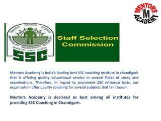 Mentors Academy is India’s leading best SSC coaching institute in chandigarh
that is offering quality educational service in several fields of study and
examinations. Therefore, in regard to prominent SSC entrance tests, our
organization offer quality coaching for several subjects that fall therein.
Mentors Academy is declared as best among all institutes for
providing SSC Coaching in Chandigarh.
 