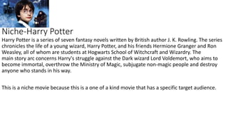 Niche-Harry Potter
Harry Potter is a series of seven fantasy novels written by British author J. K. Rowling. The series
chronicles the life of a young wizard, Harry Potter, and his friends Hermione Granger and Ron
Weasley, all of whom are students at Hogwarts School of Witchcraft and Wizardry. The
main story arc concerns Harry's struggle against the Dark wizard Lord Voldemort, who aims to
become immortal, overthrow the Ministry of Magic, subjugate non-magic people and destroy
anyone who stands in his way.
This is a niche movie because this is a one of a kind movie that has a specific target audience.
 