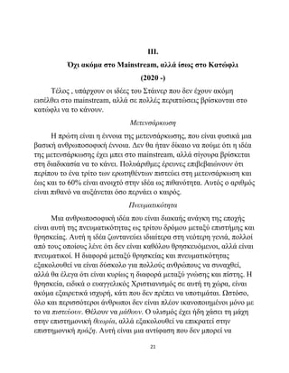 21
III.
Όχι ακόμα στο Mainstream, αλλά ίσως στο Κατώφλι
(2020 -)
Τέλος , υπάρχουν οι ιδέες του Στάινερ που δεν έχουν ακόμη
εισέλθει στο mainstream, αλλά σε πολλές περιπτώσεις βρίσκονται στο
κατώφλι να το κάνουν.
Μετενσάρκωση
Η πρώτη είναι η έννοια της μετενσάρκωσης, που είναι φυσικά μια
βασική ανθρωποσοφική έννοια. Δεν θα ήταν δίκαιο να πούμε ότι η ιδέα
της μετενσάρκωσης έχει μπει στο mainstream, αλλά σίγουρα βρίσκεται
στη διαδικασία να το κάνει. Πολυάριθμες έρευνες επιβεβαιώνουν ότι
περίπου το ένα τρίτο των ερωτηθέντων πιστεύει στη μετενσάρκωση και
έως και το 60% είναι ανοιχτό στην ιδέα ως πιθανότητα. Αυτός ο αριθμός
είναι πιθανό να αυξάνεται όσο περνάει ο καιρός.
Πνευματικότητα
Μια ανθρωποσοφική ιδέα που είναι διακαής ανάγκη της εποχής
είναι αυτή της πνευματικότητας ως τρίτου δρόμου μεταξύ επιστήμης και
θρησκείας. Αυτή η ιδέα ζωντανεύει ιδιαίτερα στη νεότερη γενιά, πολλοί
από τους οποίους λένε ότι δεν είναι καθόλου θρησκευόμενοι, αλλά είναι
πνευματικοί. Η διαφορά μεταξύ θρησκείας και πνευματικότητας
εξακολουθεί να είναι δύσκολο για πολλούς ανθρώπους να συναχθεί,
αλλά θα έλεγα ότι είναι κυρίως η διαφορά μεταξύ γνώσης και πίστης. Η
θρησκεία, ειδικά ο ευαγγελικός Χριστιανισμός σε αυτή τη χώρα, είναι
ακόμα εξαιρετικά ισχυρή, κάτι που δεν πρέπει να υποτιμάται. Ωστόσο,
όλο και περισσότεροι άνθρωποι δεν είναι πλέον ικανοποιημένοι μόνο με
το να πιστεύουν. Θέλουν να μάθουν. Ο υλισμός έχει ήδη χάσει τη μάχη
στην επιστημονική θεωρία, αλλά εξακολουθεί να επικρατεί στην
επιστημονική πράξη. Αυτή είναι μια αντίφαση που δεν μπορεί να
 