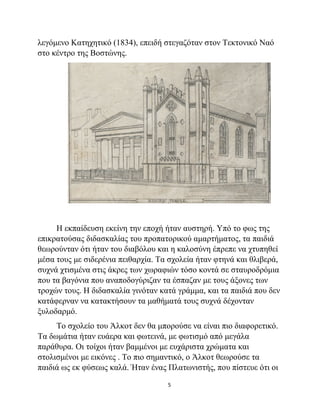5
λεγόμενο Κατηχητικό (1834), επειδή στεγαζόταν στον Τεκτονικό Ναό
στο κέντρο της Βοστώνης.
Η εκπαίδευση εκείνη την εποχή ήταν αυστηρή. Υπό το φως της
επικρατούσας διδασκαλίας του προπατορικού αμαρτήματος, τα παιδιά
θεωρούνταν ότι ήταν του διαβόλου και η καλοσύνη έπρεπε να χτυπηθεί
μέσα τους με σιδερένια πειθαρχία. Τα σχολεία ήταν φτηνά και θλιβερά,
συχνά χτισμένα στις άκρες των χωραφιών τόσο κοντά σε σταυροδρόμια
που τα βαγόνια που αναποδογύριζαν τα έσπαζαν με τους άξονες των
τροχών τους. Η διδασκαλία γινόταν κατά γράμμα, και τα παιδιά που δεν
κατάφερναν να κατακτήσουν τα μαθήματά τους συχνά δέχονταν
ξυλοδαρμό.
Το σχολείο του Άλκοτ δεν θα μπορούσε να είναι πιο διαφορετικό.
Τα δωμάτια ήταν ευάερα και φωτεινά, με φωτισμό από μεγάλα
παράθυρα. Οι τοίχοι ήταν βαμμένοι με ευχάριστα χρώματα και
στολισμένοι με εικόνες . Το πιο σημαντικό, ο Άλκοτ θεωρούσε τα
παιδιά ως εκ φύσεως καλά. Ήταν ένας Πλατωνιστής, που πίστευε ότι οι
 