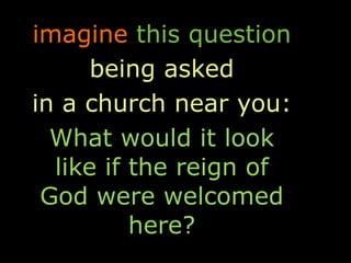 imagine this question
      being asked
in a church near you:
  What would it look
  like if the reign of
 God were welcomed
          here?
 