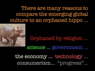 There are many reasons to
  compare the emerging global
culture to an orphaned hippo …


       Orphaned by religion …
      science … government …
 the economy … technology …
  consumerism… “progress”…
 