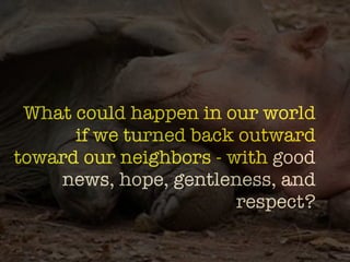 -formation?
 What could happen in our world
      if we turned back outward
toward our neighbors - with good
    news, hope, gentleness, and
                        respect?
 