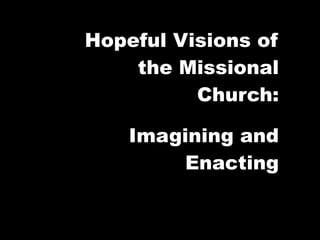 Hopeful Visions of
    the Missional
          Church:

    Imagining and
         Enacting
 