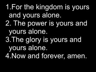 1.For the kingdom is yours
 and yours alone.
2. The power is yours and
 yours alone.
3.The glory is yours and
 yours alone.
4.Now and forever, amen.
 