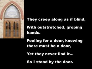 They creep along as if blind,

With outstretched, groping
hands.

Feeling for a door, knowing
there must be a door,

Yet they never find it…

So I stand by the door.
 