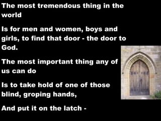 The most tremendous thing in the
world

Is for men and women, boys and
girls, to find that door - the door to
God.

The most important thing any of
us can do

Is to take hold of one of those
blind, groping hands,

And put it on the latch -
 
