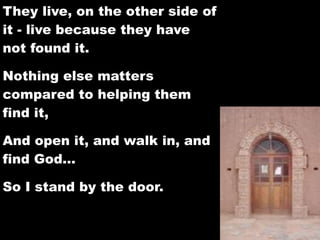 They live, on the other side of
it - live because they have
not found it.

Nothing else matters
compared to helping them
find it,

And open it, and walk in, and
find God…

So I stand by the door.
 