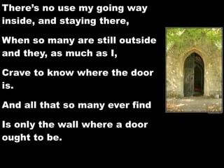 There’s no use my going way
inside, and staying there,

When so many are still outside
and they, as much as I,

Crave to know where the door
is.

And all that so many ever find

Is only the wall where a door
ought to be.
 