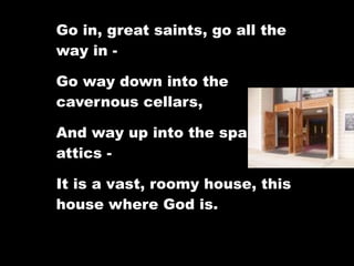 Go in, great saints, go all the
way in -

Go way down into the
cavernous cellars,

And way up into the spacious
attics -

It is a vast, roomy house, this
house where God is.
 