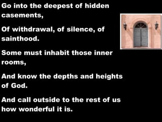 Go into the deepest of hidden
casements,

Of withdrawal, of silence, of
sainthood.

Some must inhabit those inner
rooms,

And know the depths and heights
of God.

And call outside to the rest of us
how wonderful it is.
 