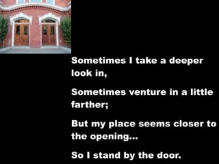 Sometimes I take a deeper
look in,

Sometimes venture in a little
farther;

But my place seems closer to
the opening…

So I stand by the door.
 