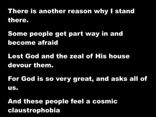 There is another reason why I stand
there.

Some people get part way in and
become afraid

Lest God and the zeal of His house
devour them.

For God is so very great, and asks all of
us.

And these people feel a cosmic
claustrophobia
 