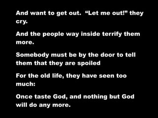 And want to get out. “Let me out!” they
cry.

And the people way inside terrify them
more.

Somebody must be by the door to tell
them that they are spoiled

For the old life, they have seen too
much:

Once taste God, and nothing but God
will do any more.
 
