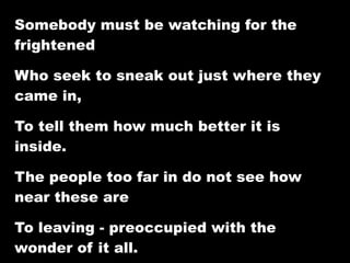Somebody must be watching for the
frightened

Who seek to sneak out just where they
came in,

To tell them how much better it is
inside.

The people too far in do not see how
near these are

To leaving - preoccupied with the
wonder of it all.
 
