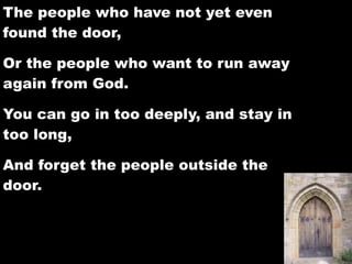 The people who have not yet even
found the door,

Or the people who want to run away
again from God.

You can go in too deeply, and stay in
too long,

And forget the people outside the
door.
 