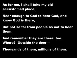 As for me, I shall take my old
accustomed place,

Near enough to God to hear God, and
know God is there,

But not so far from people as not to hear
them,

And remember they are there, too.
Where? Outside the door --

Thousands of them, millions of them.
 