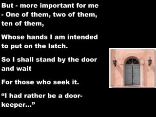 But - more important for me
- One of them, two of them,
ten of them,

Whose hands I am intended
to put on the latch.

So I shall stand by the door
and wait

For those who seek it.

“I had rather be a door-
keeper…”
 