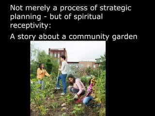 Not merely a process of strategic
planning - but of spiritual
receptivity:
A story about a community garden
 