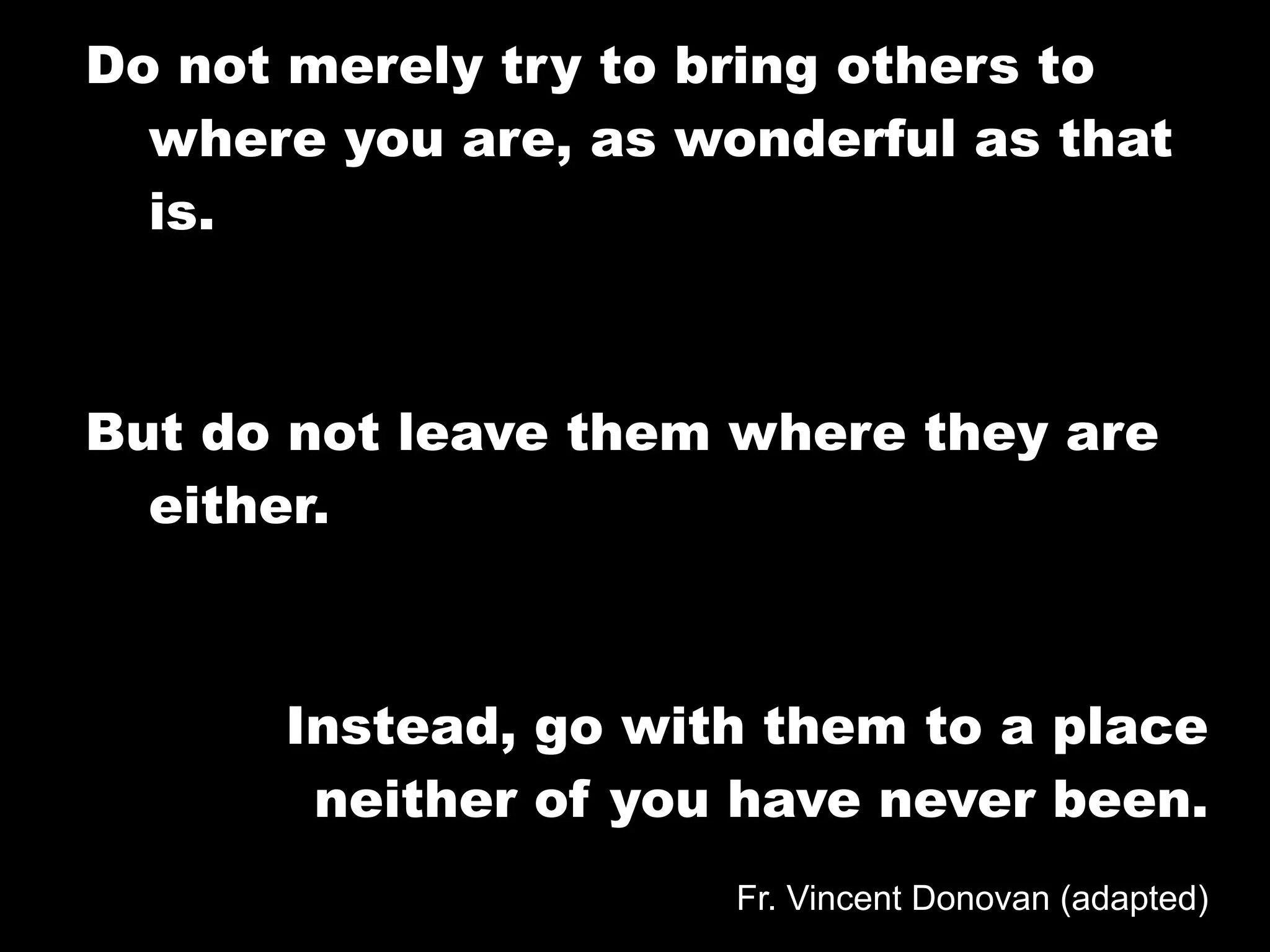 Do not merely try to bring others to
  where you are, as wonderful as that
  is.



But do not leave them where they are
  either.



      Instead, go with them to a place
       neither of you have never been.
                      Fr. Vincent Donovan (adapted)
 