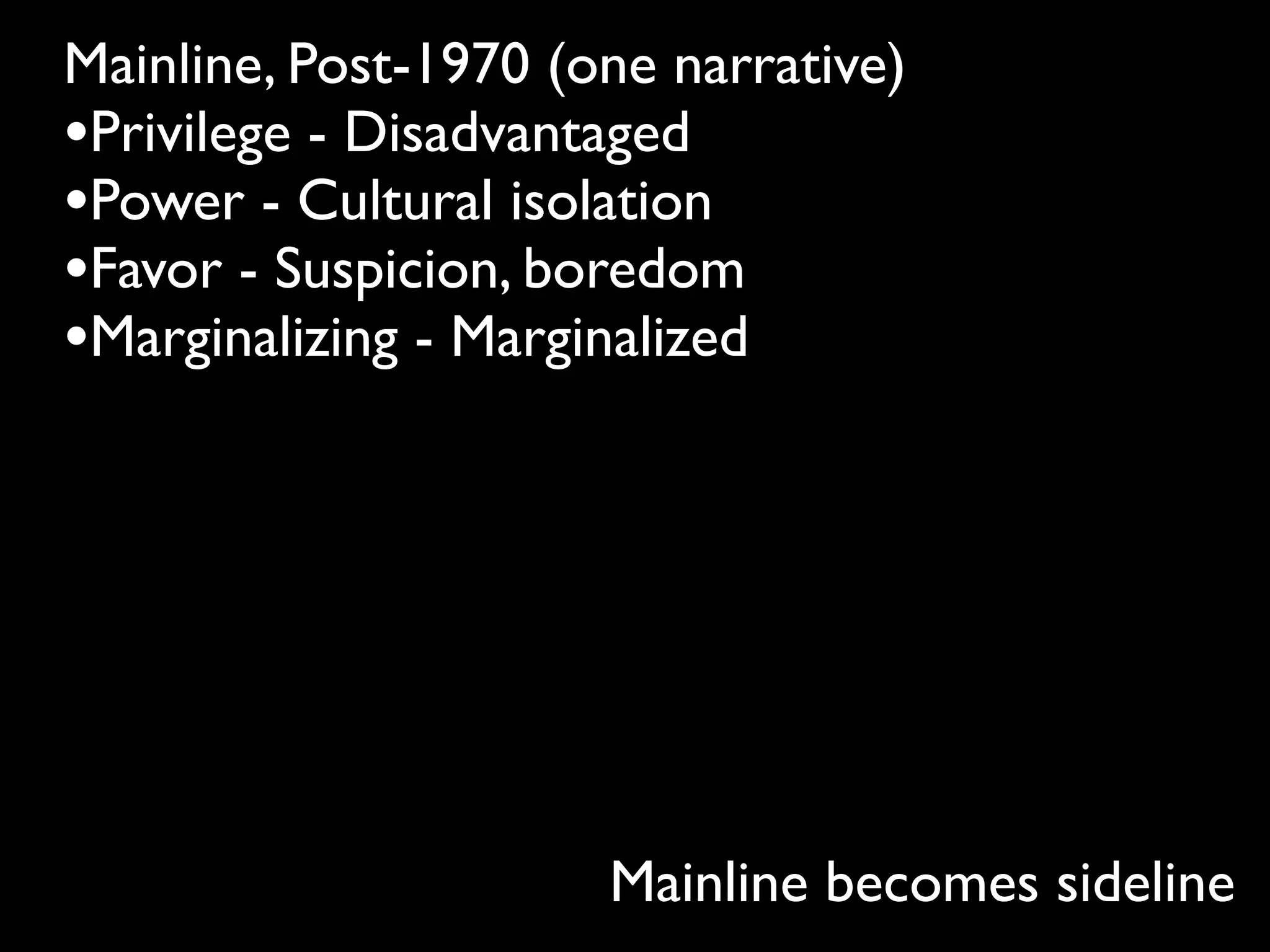 Mainline, Post-1970 (one narrative)
•Privilege - Disadvantaged
•Power - Cultural isolation
•Favor - Suspicion, boredom
•Marginalizing - Marginalized




                      Mainline becomes sideline
 