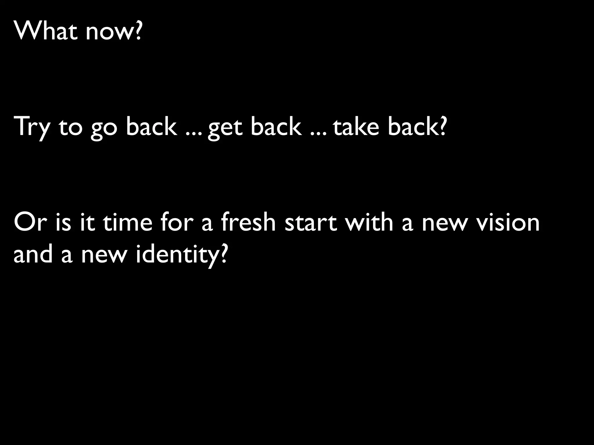 What now?


Try to go back ... get back ... take back?


Or is it time for a fresh start with a new vision
and a new identity?
 