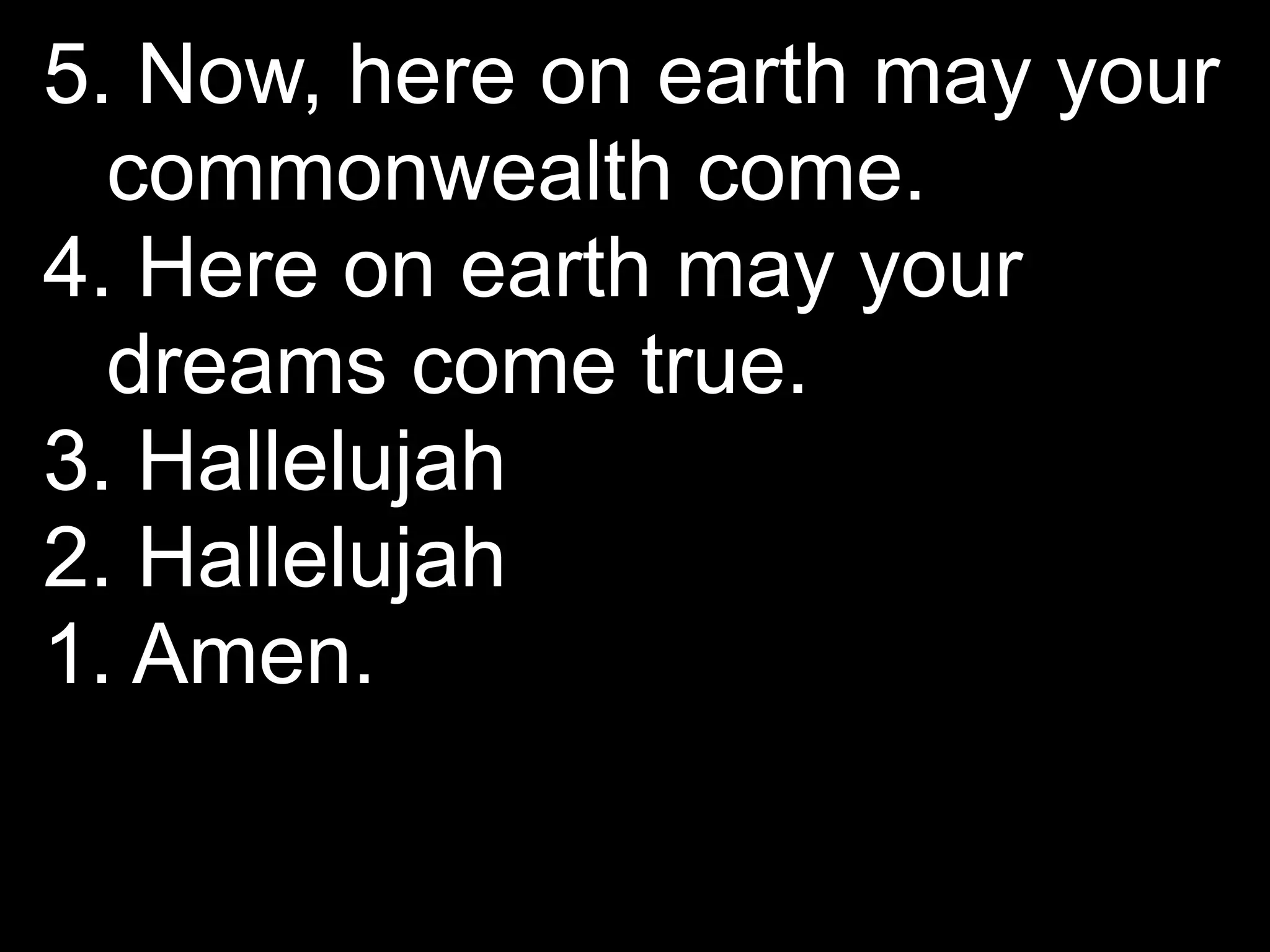 5. Now, here on earth may your
  commonwealth come.
4. Here on earth may your
  dreams come true.
3. Hallelujah
2. Hallelujah
1. Amen.
 