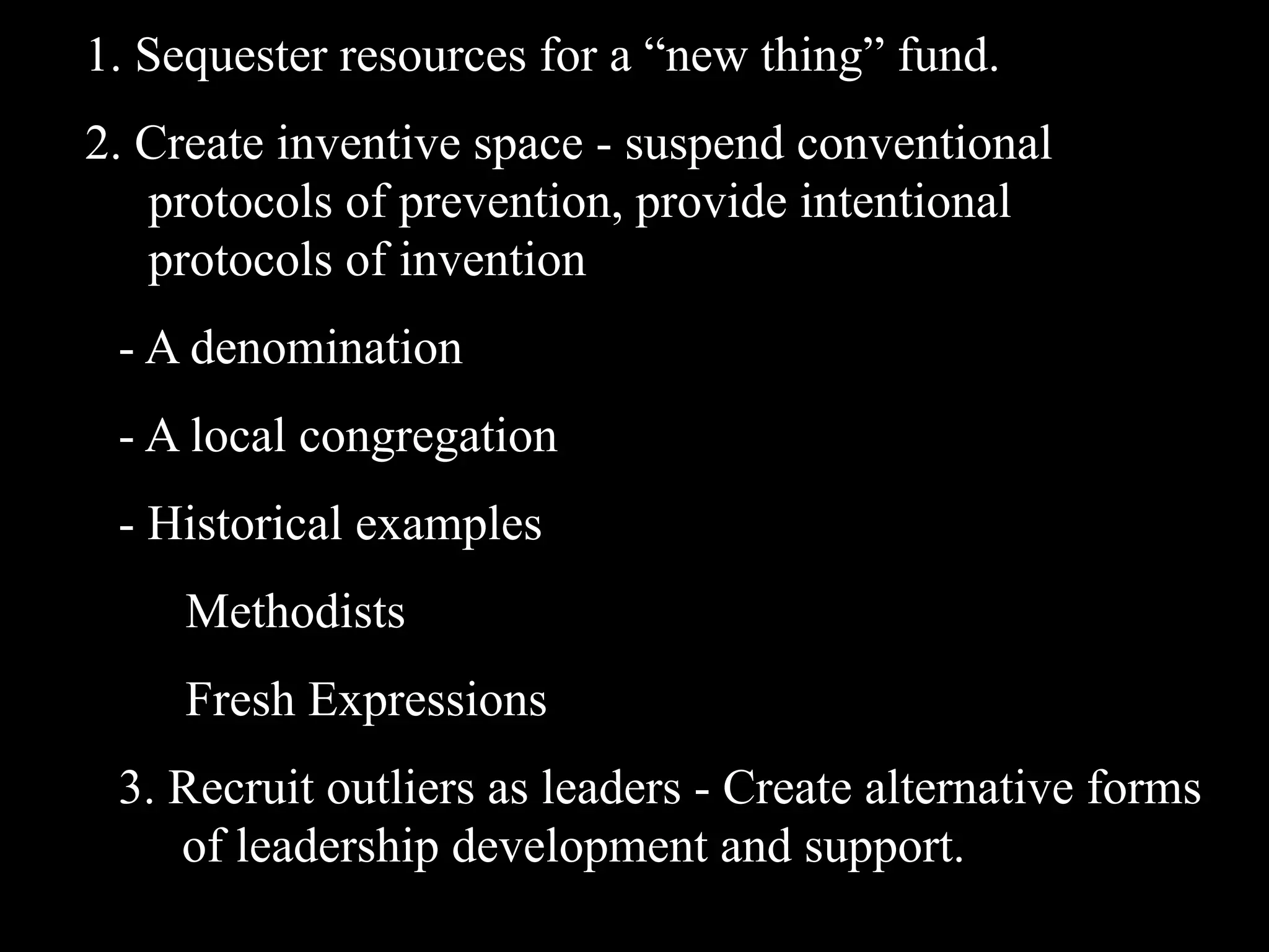 1. Sequester resources for a “new thing” fund.
2. Create inventive space - suspend conventional
   protocols of prevention, provide intentional
   protocols of invention
 - A denomination
 - A local congregation
 - Historical examples
     Methodists
     Fresh Expressions
 3. Recruit outliers as leaders - Create alternative forms
    of leadership development and support.
 