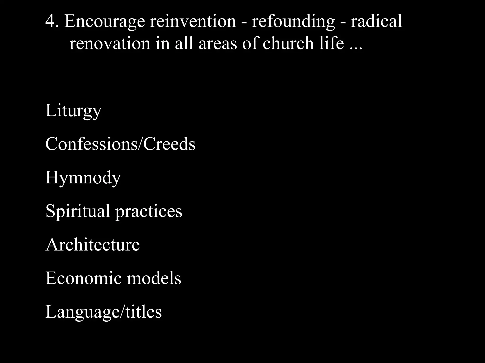 4. Encourage reinvention - refounding - radical
   renovation in all areas of church life ...


Liturgy
Confessions/Creeds
Hymnody
Spiritual practices
Architecture
Economic models
Language/titles
 