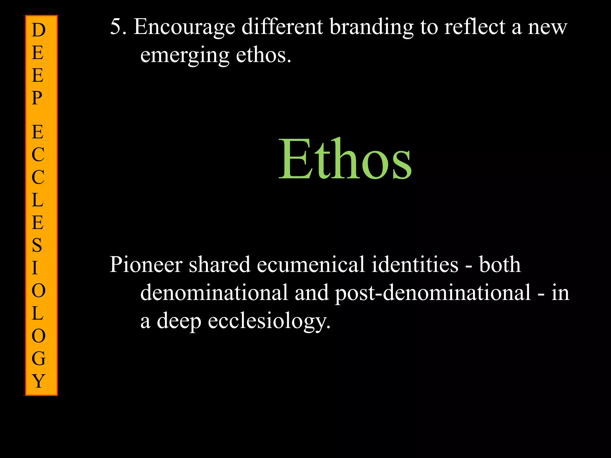 D   5. Encourage different branding to reflect a new
E      emerging ethos.
E
P
E
C
C
L
                     Ethos
E
S
I   Pioneer shared ecumenical identities - both
O      denominational and post-denominational - in
L      a deep ecclesiology.
O
G
Y
 