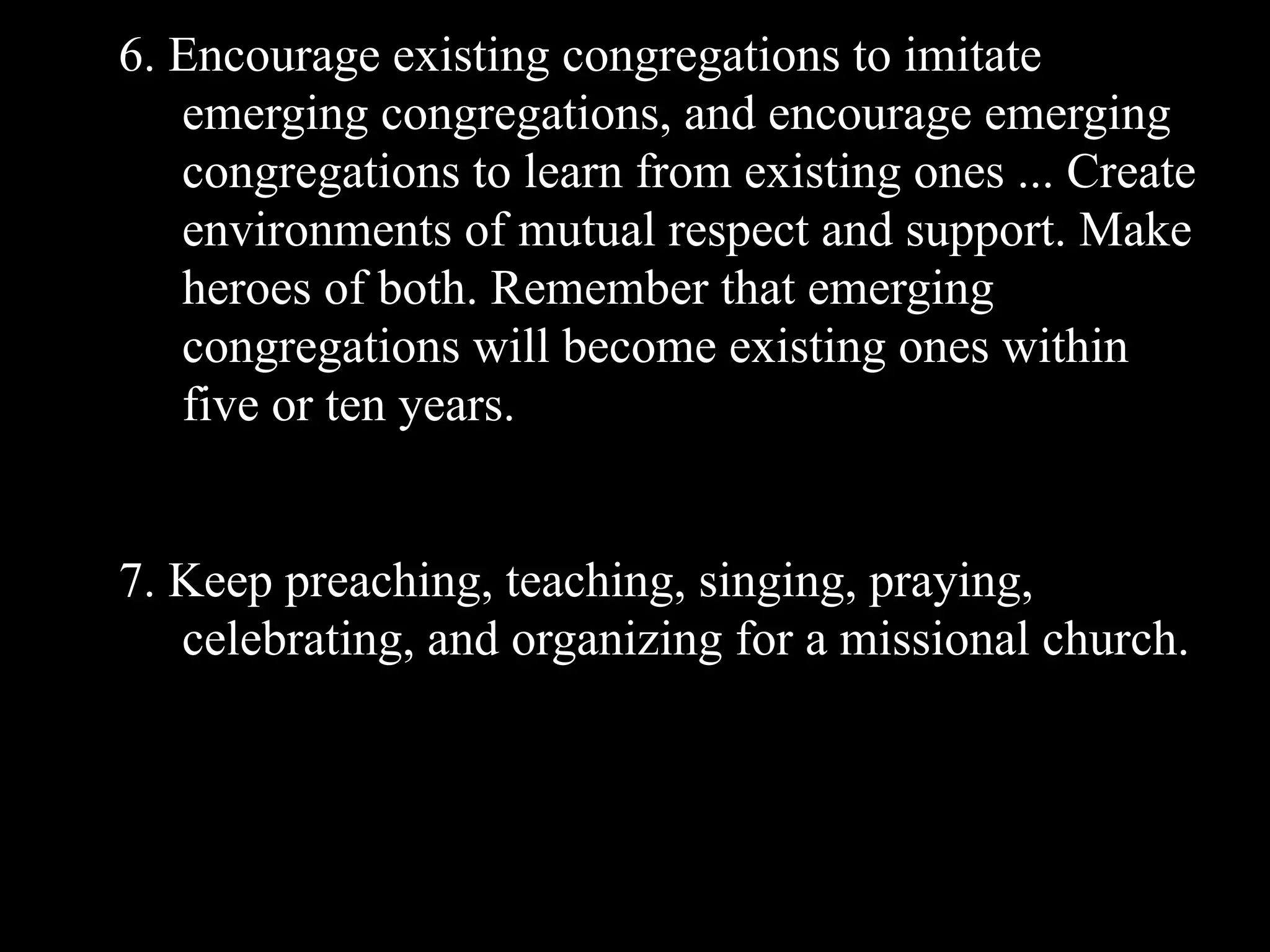 6. Encourage existing congregations to imitate
   emerging congregations, and encourage emerging
   congregations to learn from existing ones ... Create
   environments of mutual respect and support. Make
   heroes of both. Remember that emerging
   congregations will become existing ones within
   five or ten years.


7. Keep preaching, teaching, singing, praying,
   celebrating, and organizing for a missional church.
 