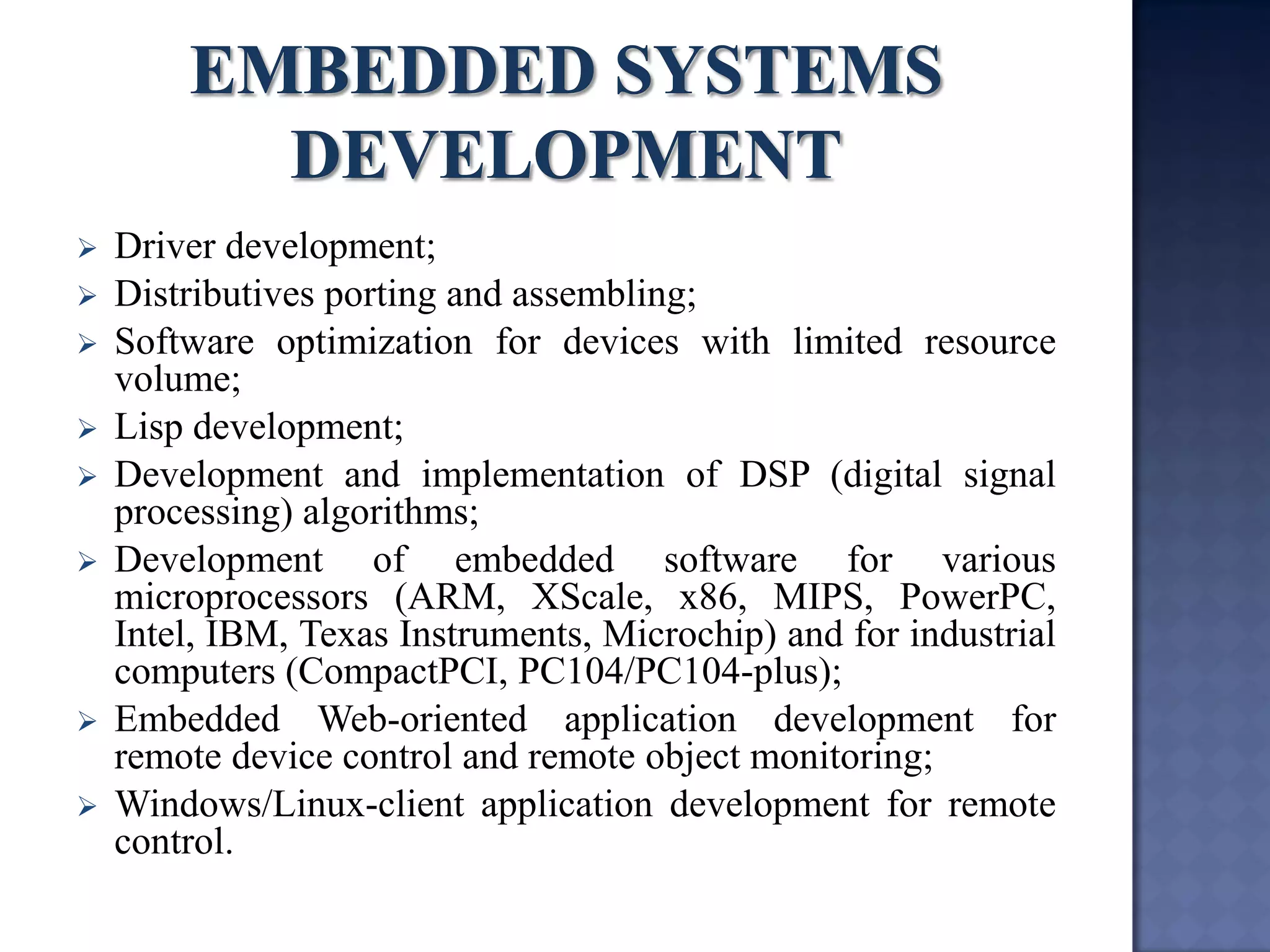 Driver development; 
Distributives porting and assembling; 
Software optimization for devices with limited resource volume; 
Lisp development; 
Development and implementation of DSP (digital signal processing) algorithms; 
Development of embedded software for various microprocessors (ARM, XScale, x86, MIPS, PowerPC, Intel, IBM, Texas Instruments, Microchip) and for industrial computers (CompactPCI, PC104/PC104-plus); 
Embedded Web-oriented application development for remote device control and remote object monitoring; 
Windows/Linux-client application development for remote control.  