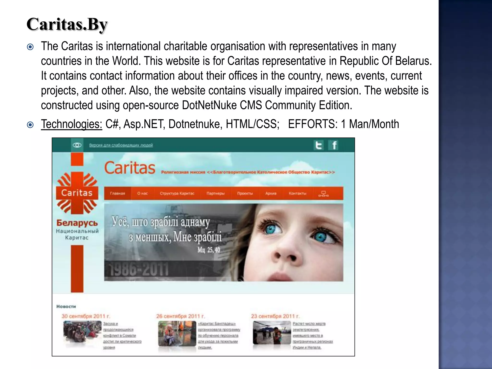 Caritas.By 
The Caritas is international charitable organisation with representatives in many countries in the World. This website is for Caritas representative in Republic Of Belarus. It contains contact information about their offices in the country, news, events, current projects, and other. Also, the website contains visually impaired version. The website is constructed using open-source DotNetNuke CMS Community Edition. 
Technologies: C#, Asp.NET, Dotnetnuke, HTML/CSS; EFFORTS: 1 Man/Month  