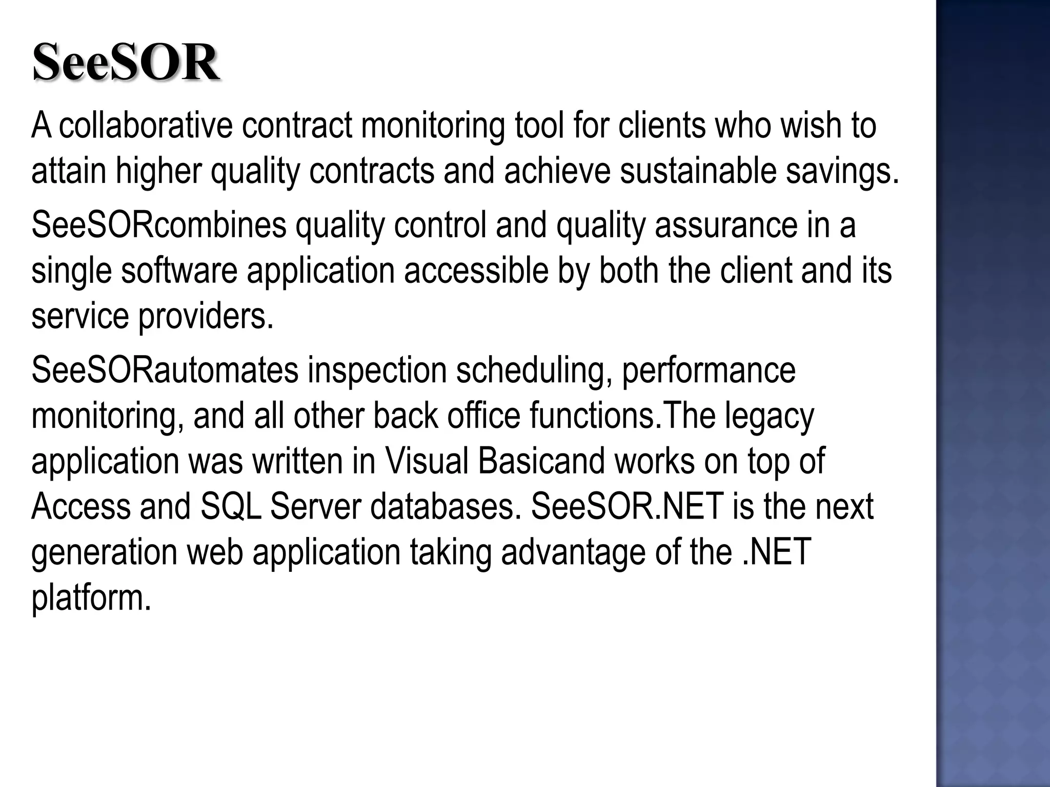 SeeSOR 
A collaborative contract monitoring tool for clients who wish to attain higher quality contracts and achieve sustainable savings. 
SeeSORcombines quality control and quality assurance in a single software application accessible by both the client and its service providers. 
SeeSORautomates inspection scheduling, performance monitoring, and all other back office functions.The legacy application was written in Visual Basicand works on top of Access and SQL Server databases. SeeSOR.NET is the next generation web application taking advantage of the .NET platform.  