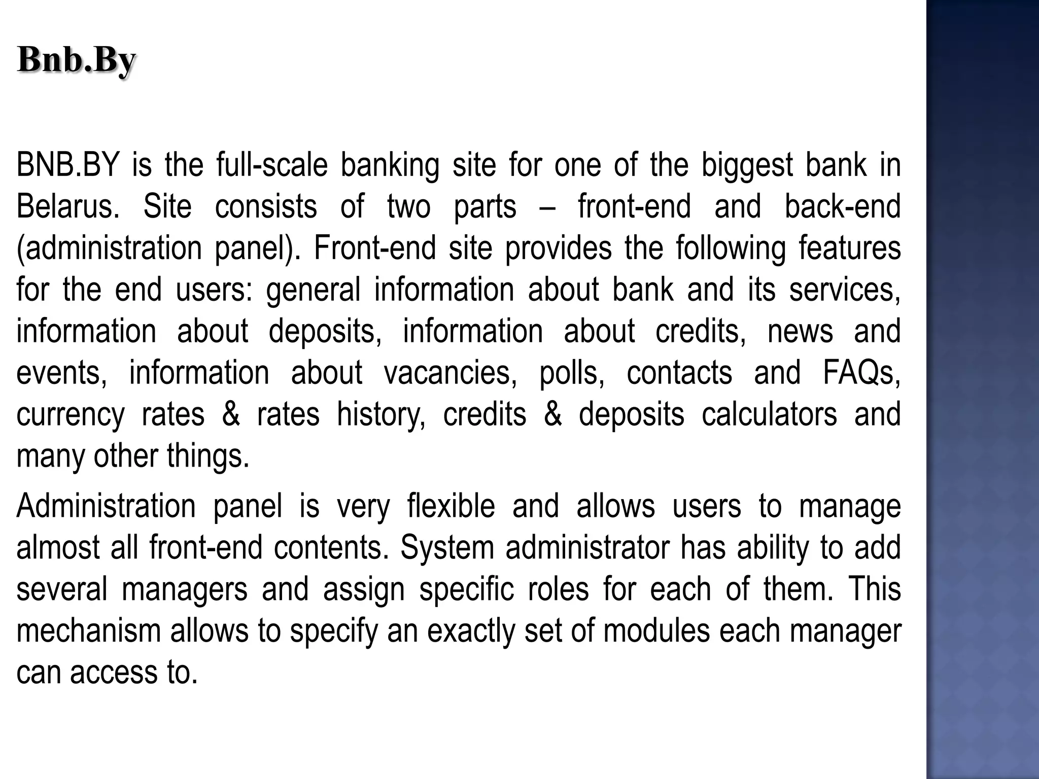 Bnb.By 
BNB.BY is the full-scale banking site for one of the biggest bank in Belarus. Site consists of two parts – front-end and back-end (administration panel). Front-end site provides the following features for the end users: general information about bank and its services, information about deposits, information about credits, news and events, information about vacancies, polls, contacts and FAQs, currency rates & rates history, credits & deposits calculators and many other things. 
Administration panel is very flexible and allows users to manage almost all front-end contents. System administrator has ability to add several managers and assign specific roles for each of them. This mechanism allows to specify an exactly set of modules each manager can access to. 
 