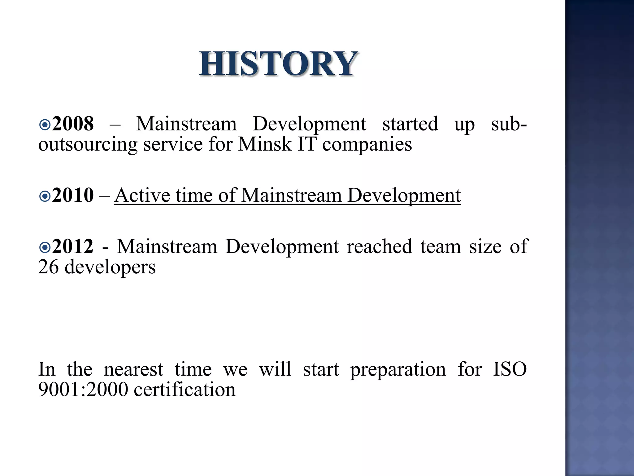 2008 – Mainstream Development started up sub- outsourcing service for Minsk IT companies 
2010 – Active time of Mainstream Development 
2012 - Mainstream Development reached team size of 26 developers 
In the nearest time we will start preparation for ISO 9001:2000 certification  