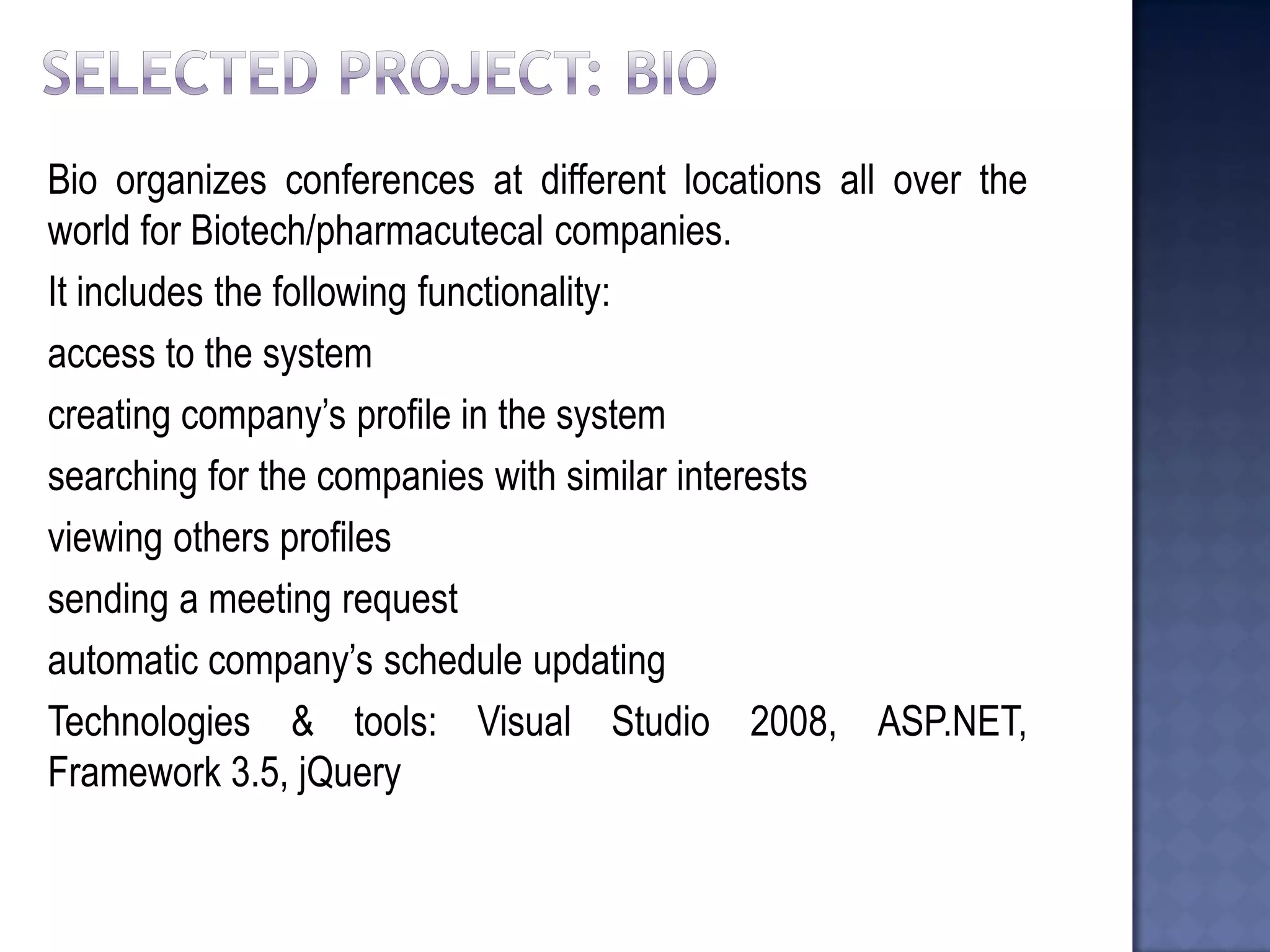 Bio organizes conferences at different locations all over the world for Biotech/pharmacutecal companies. 
It includes the following functionality: 
access to the system 
creating company’s profile in the system 
searching for the companies with similar interests 
viewing others profiles 
sending a meeting request 
automatic company’s schedule updating 
Technologies & tools: Visual Studio 2008, ASP.NET, Framework 3.5, jQuery  