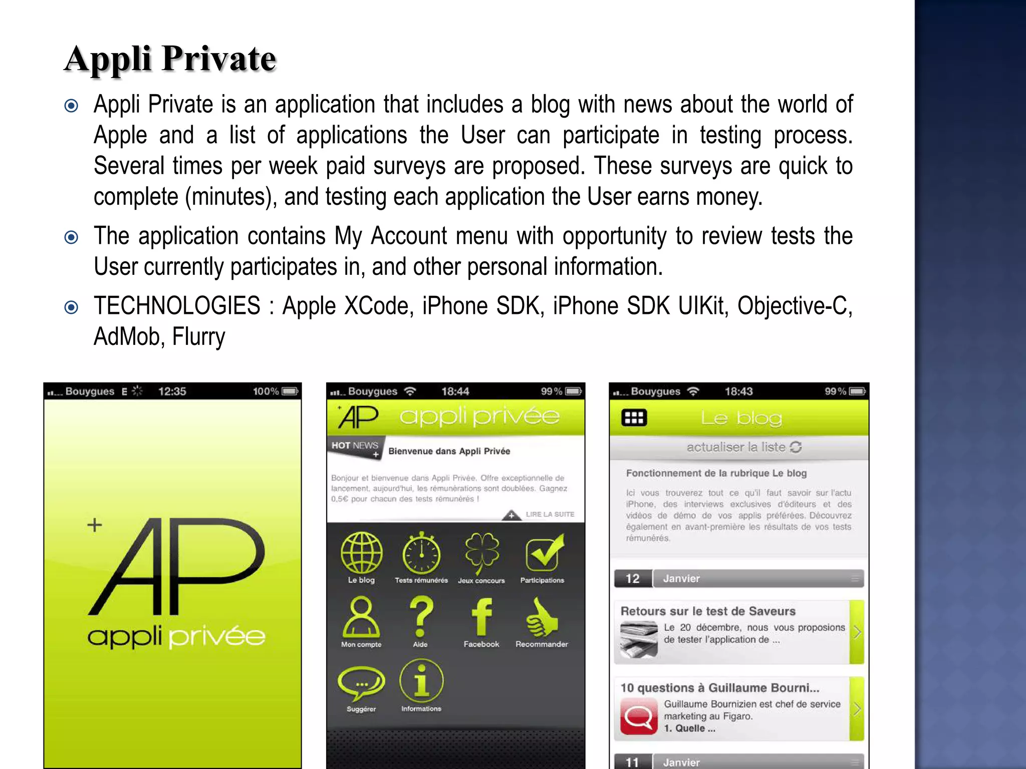 Appli Private 
Appli Private is an application that includes a blog with news about the world of Apple and a list of applications the User can participate in testing process. Several times per week paid surveys are proposed. These surveys are quick to complete (minutes), and testing each application the User earns money. 
The application contains My Account menu with opportunity to review tests the User currently participates in, and other personal information. 
TECHNOLOGIES : Apple XCode, iPhone SDK, iPhone SDK UIKit, Objective-C, AdMob, Flurry  