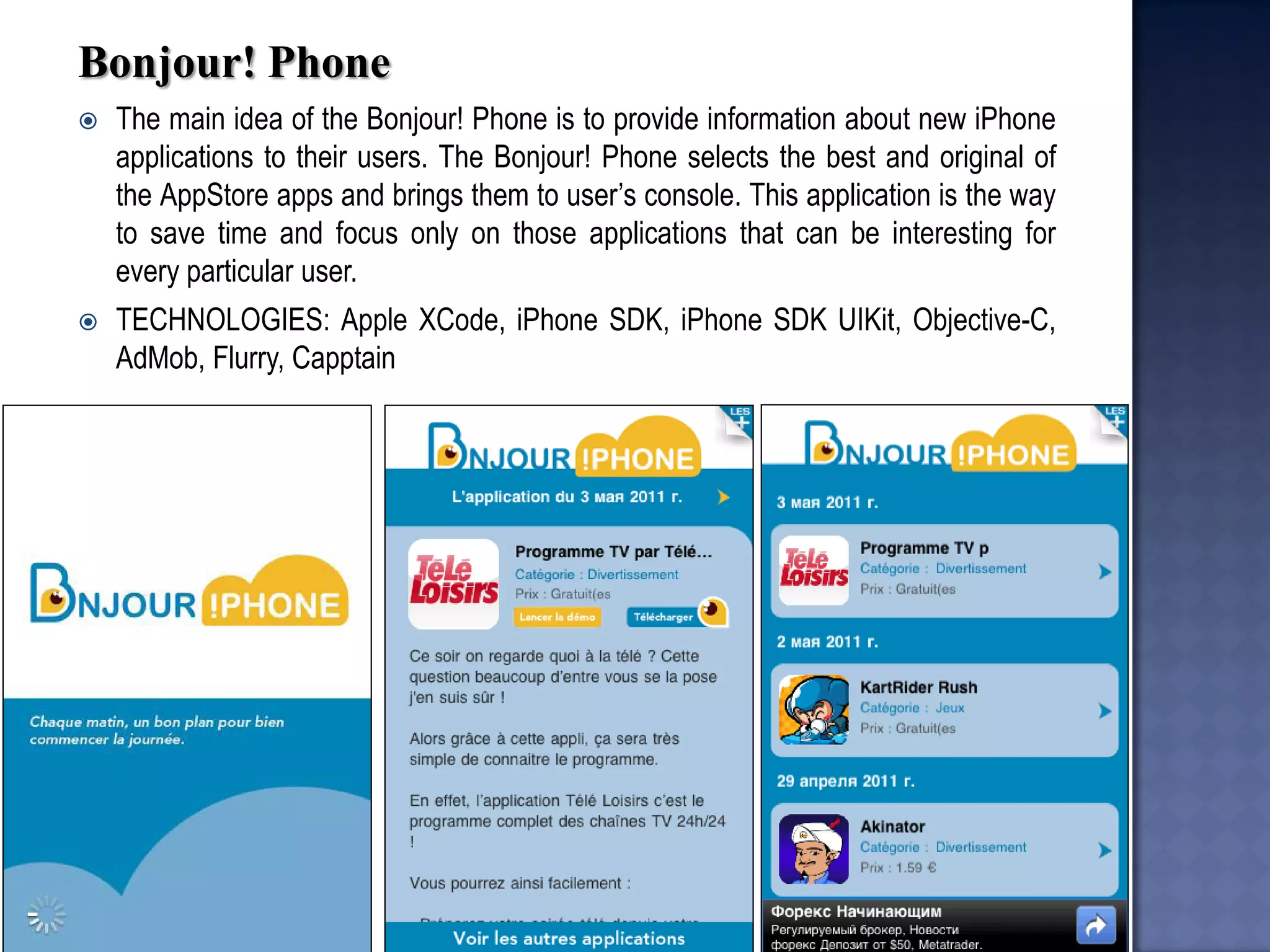Bonjour! Phone 
The main idea of the Bonjour! Phone is to provide information about new iPhone applications to their users. The Bonjour! Phone selects the best and original of the AppStore apps and brings them to user’s console. This application is the way to save time and focus only on those applications that can be interesting for every particular user. 
TECHNOLOGIES: Apple XCode, iPhone SDK, iPhone SDK UIKit, Objective-C, AdMob, Flurry, Capptain  