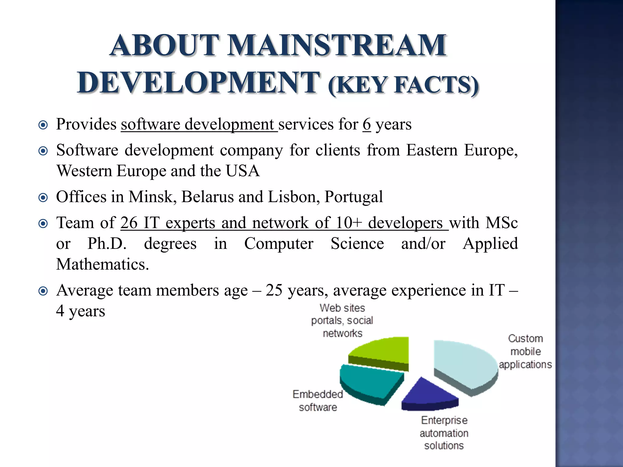 Provides software development services for 6 years 
Software development company for clients from Eastern Europe, Western Europe and the USA 
Offices in Minsk, Belarus and Lisbon, Portugal 
Team of 26 IT experts and network of 10+ developers with MSc or Ph.D. degrees in Computer Science and/or Applied Mathematics. 
Average team members age – 25 years, average experience in IT – 4 years  