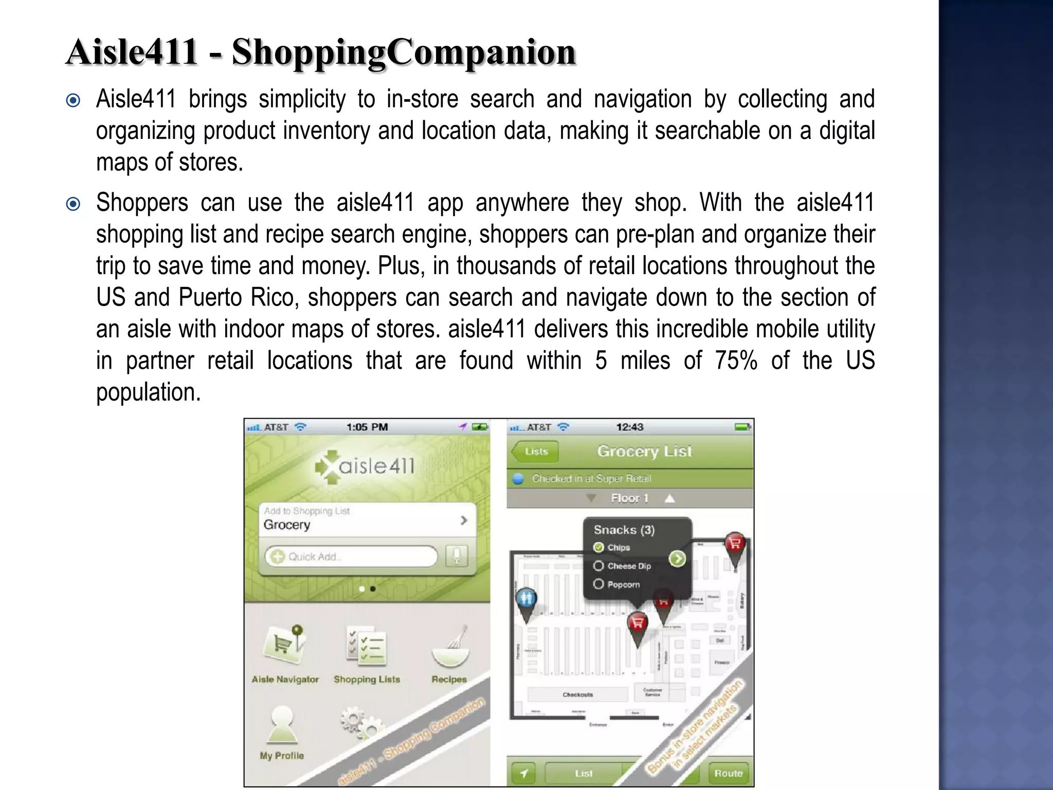 Aisle411 - ShoppingCompanion 
Aisle411 brings simplicity to in-store search and navigation by collecting and organizing product inventory and location data, making it searchable on a digital maps of stores. 
Shoppers can use the aisle411 app anywhere they shop. With the aisle411 shopping list and recipe search engine, shoppers can pre-plan and organize their trip to save time and money. Plus, in thousands of retail locations throughout the US and Puerto Rico, shoppers can search and navigate down to the section of an aisle with indoor maps of stores. aisle411 delivers this incredible mobile utility in partner retail locations that are found within 5 miles of 75% of the US population.  