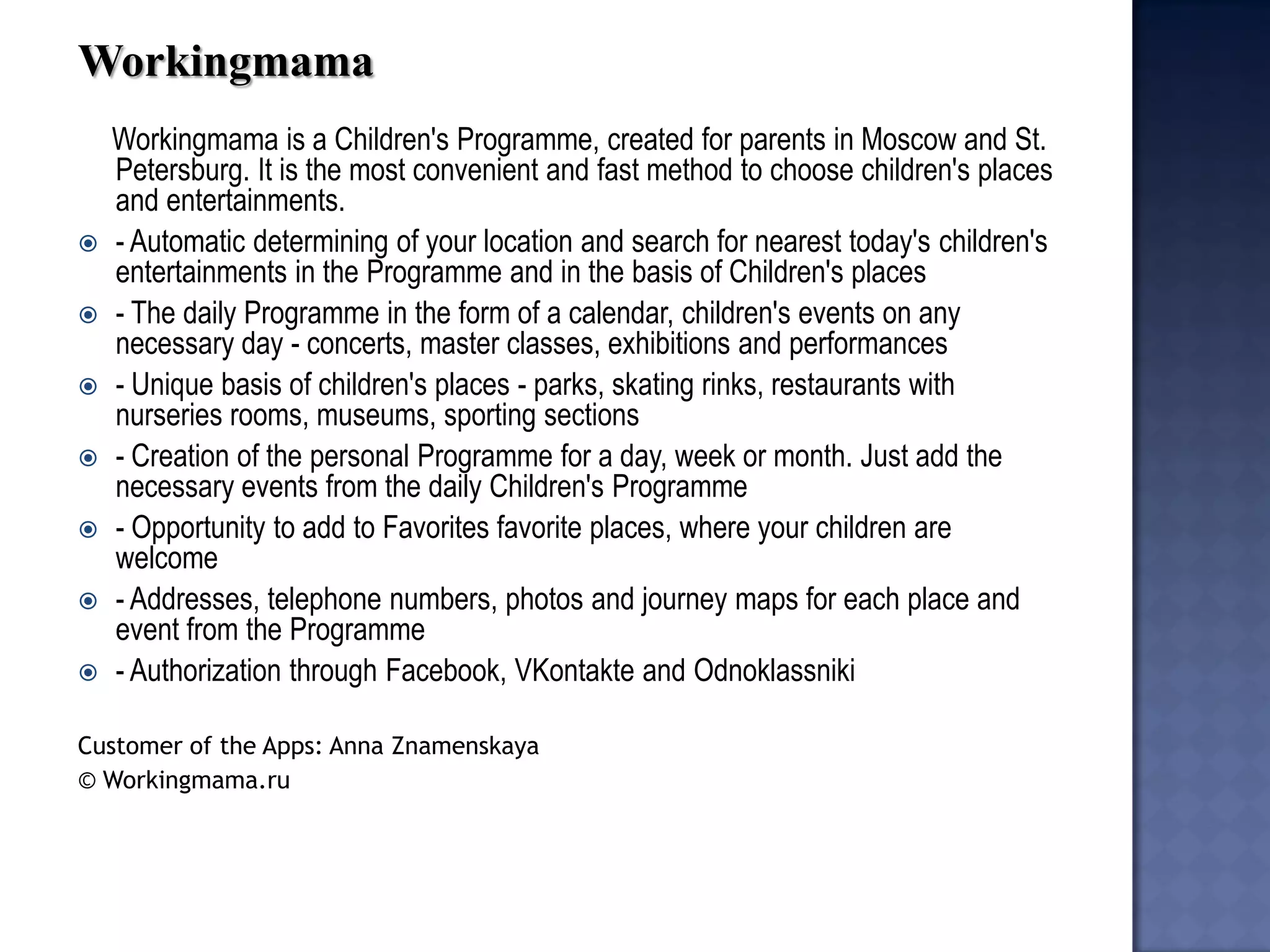 Workingmama 
Workingmama is a Children's Programme, created for parents in Moscow and St. Petersburg. It is the most convenient and fast method to choose children's places and entertainments. 
- Automatic determining of your location and search for nearest today's children's entertainments in the Programme and in the basis of Children's places 
- The daily Programme in the form of a calendar, children's events on any necessary day - concerts, master classes, exhibitions and performances 
- Unique basis of children's places - parks, skating rinks, restaurants with nurseries rooms, museums, sporting sections 
- Creation of the personal Programme for a day, week or month. Just add the necessary events from the daily Children's Programme 
- Opportunity to add to Favorites favorite places, where your children are welcome 
- Addresses, telephone numbers, photos and journey maps for each place and event from the Programme 
- Authorization through Facebook, VKontakte and Odnoklassniki 
Customer of the Apps: Anna Znamenskaya 
© Workingmama.ru 
 