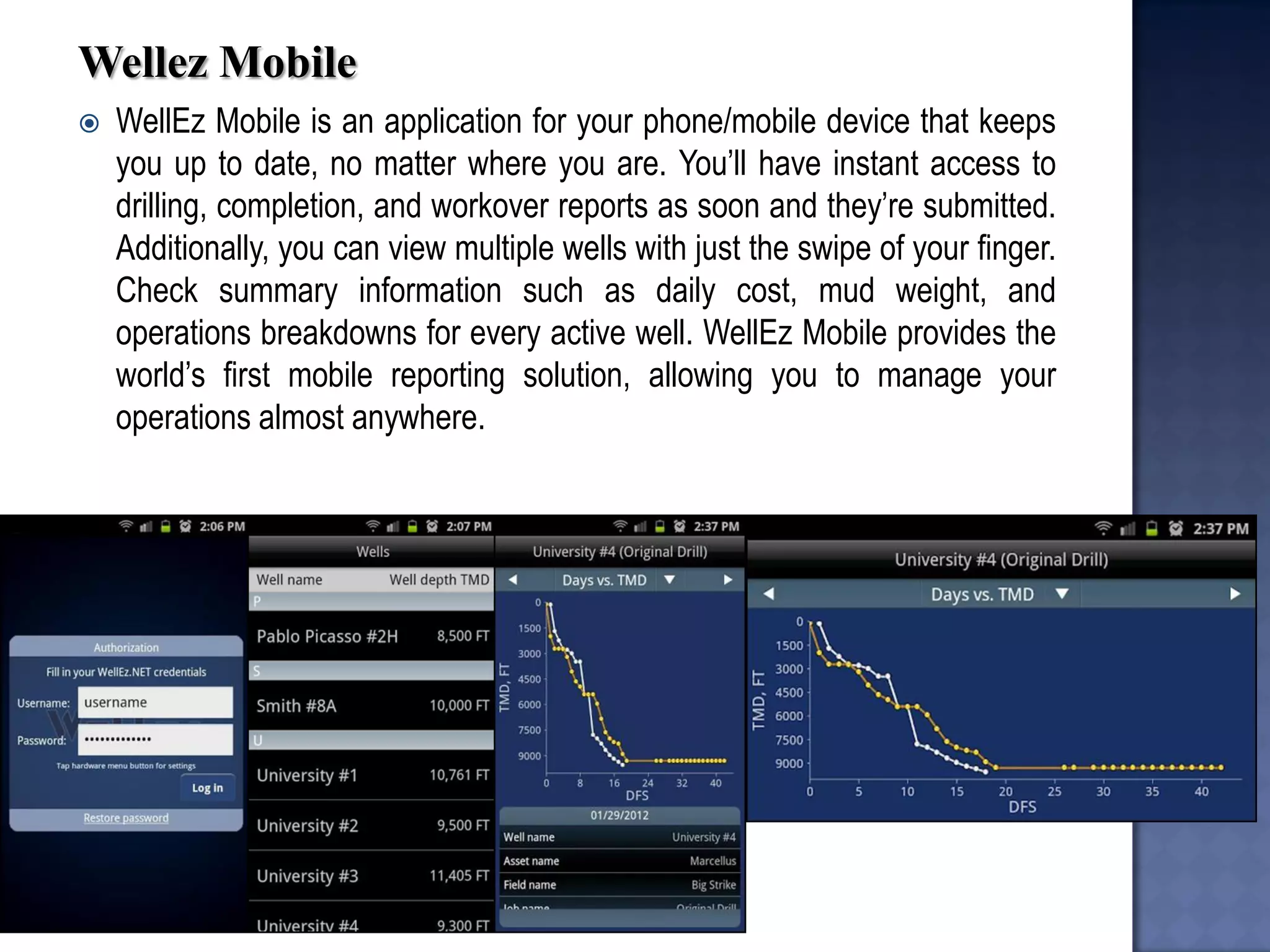 Wellez Mobile 
WellEz Mobile is an application for your phone/mobile device that keeps you up to date, no matter where you are. You’ll have instant access to drilling, completion, and workover reports as soon and they’re submitted. Additionally, you can view multiple wells with just the swipe of your finger. Check summary information such as daily cost, mud weight, and operations breakdowns for every active well. WellEz Mobile provides the world’s first mobile reporting solution, allowing you to manage your operations almost anywhere.  